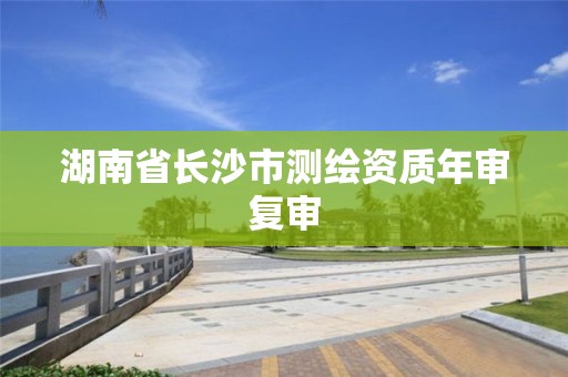 湖南省長沙市測繪資質年審復審