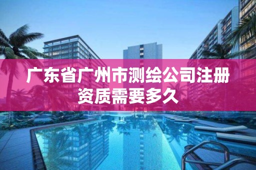 廣東省廣州市測繪公司注冊資質需要多久