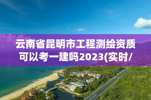 云南省昆明市工程測繪資質可以考一建嗎2023(實時/更新中)