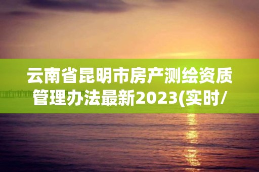 云南省昆明市房產(chǎn)測繪資質(zhì)管理辦法最新2023(實時/更新中)