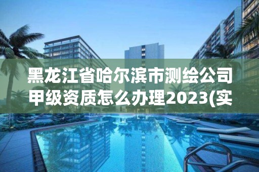 黑龍江省哈爾濱市測繪公司甲級資質怎么辦理2023(實時/更新中)