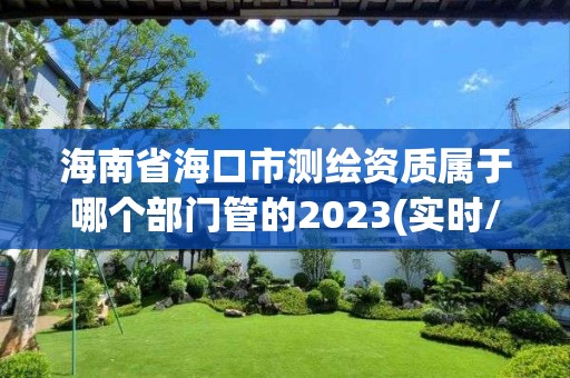 海南省海口市測繪資質(zhì)屬于哪個部門管的2023(實時/更新中)