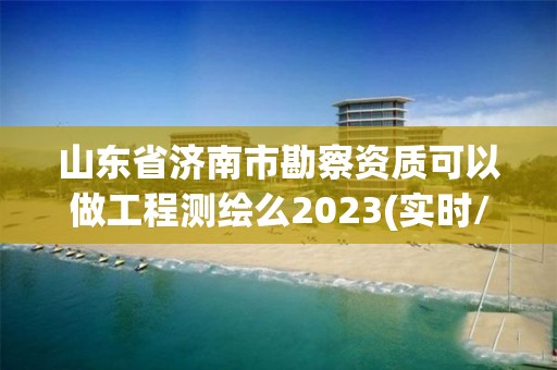 山東省濟南市勘察資質可以做工程測繪么2023(實時/更新中)