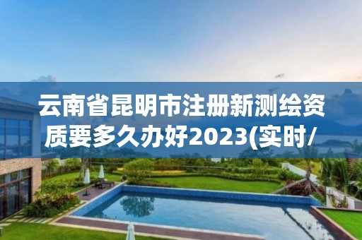 云南省昆明市注冊新測繪資質要多久辦好2023(實時/更新中)