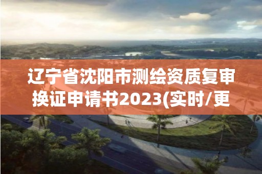 遼寧省沈陽市測繪資質復審換證申請書2023(實時/更新中)