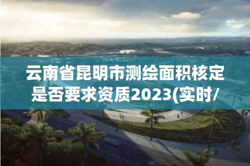 云南省昆明市測(cè)繪面積核定是否要求資質(zhì)2023(實(shí)時(shí)/更新中)