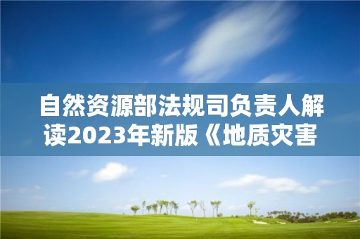 自然資源部法規司負責人解讀2023年新版《地質災害防治單位資質管理辦法》