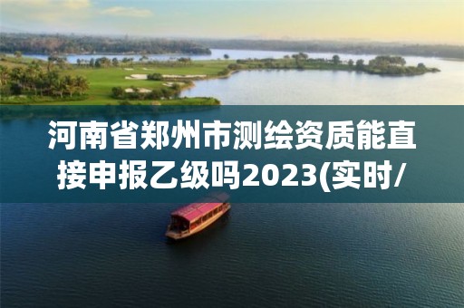 河南省鄭州市測繪資質(zhì)能直接申報乙級嗎2023(實時/更新中)