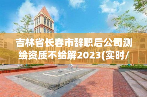 吉林省長春市辭職后公司測繪資質不給解2023(實時/更新中)