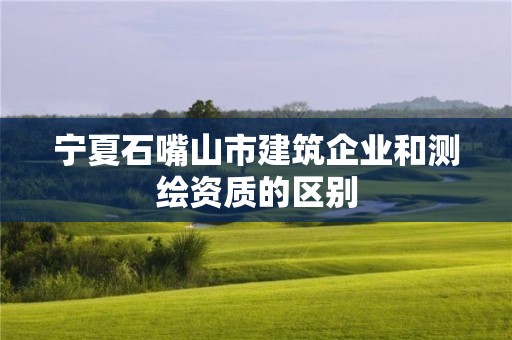 寧夏石嘴山市建筑企業和測繪資質的區別