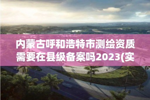 內蒙古呼和浩特市測繪資質需要在縣級備案嗎2023(實時/更新中)