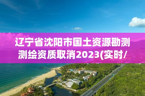 遼寧省沈陽市國土資源勘測測繪資質取消2023(實時/更新中)