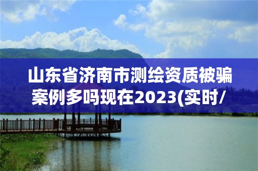 山東省濟(jì)南市測(cè)繪資質(zhì)被騙案例多嗎現(xiàn)在2023(實(shí)時(shí)/更新中)