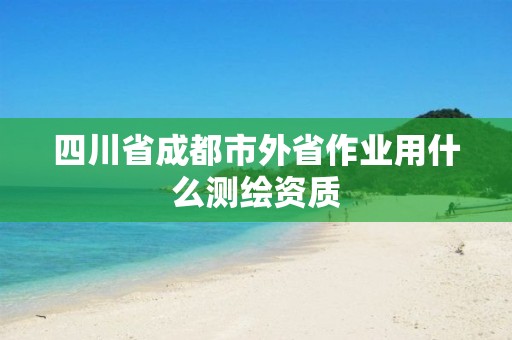 四川省成都市外省作業(yè)用什么測繪資質(zhì)