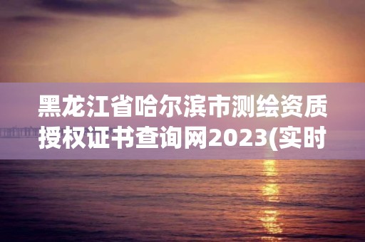 黑龍江省哈爾濱市測繪資質授權證書查詢網2023(實時/更新中)