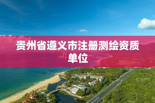 貴州省遵義市注冊(cè)測(cè)繪資質(zhì)單位