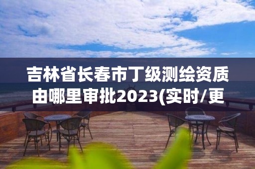 吉林省長春市丁級測繪資質由哪里審批2023(實時/更新中)