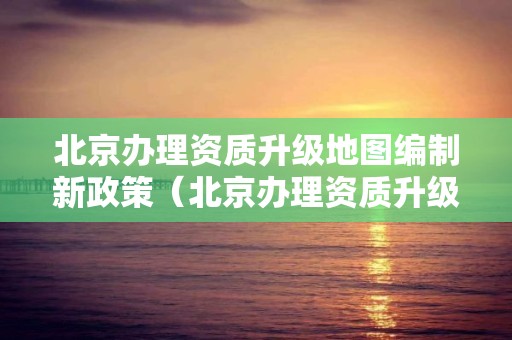 北京辦理資質升級地圖編制新政策（北京辦理資質升級地圖編制新政策）