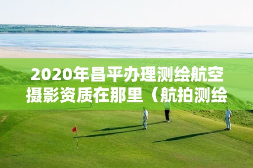 2020年昌平辦理測繪航空攝影資質(zhì)在那里（航拍測繪證）