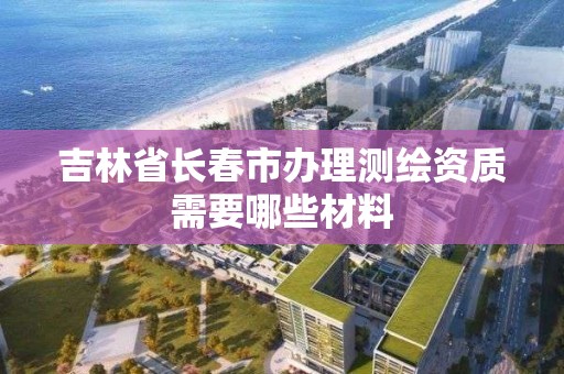 吉林省長春市辦理測繪資質需要哪些材料