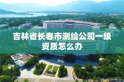 吉林省長春市測繪公司一級資質(zhì)怎么辦