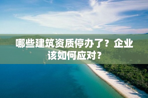 哪些建筑資質停辦了？企業該如何應對？