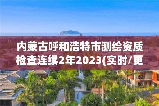 內蒙古呼和浩特市測繪資質檢查連續2年2023(實時/更新中)