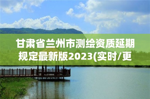 甘肅省蘭州市測繪資質延期規定最新版2023(實時/更新中)