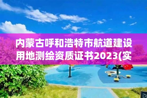 內蒙古呼和浩特市航道建設用地測繪資質證書2023(實時/更新中)