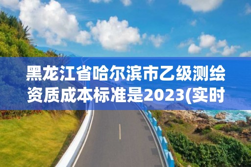 黑龍江省哈爾濱市乙級測繪資質成本標準是2023(實時/更新中)