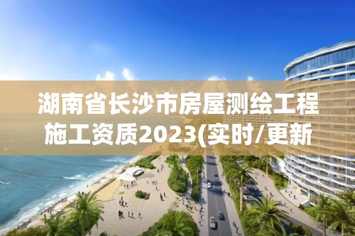 湖南省長沙市房屋測繪工程施工資質2023(實時/更新中)