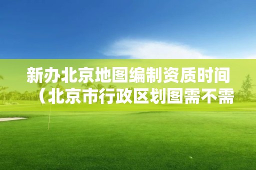 新辦北京地圖編制資質(zhì)時間（北京市行政區(qū)劃圖需不需要地圖審核）