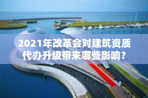 2021年改革會(huì)對(duì)建筑資質(zhì)代辦升級(jí)帶來(lái)哪些影響？