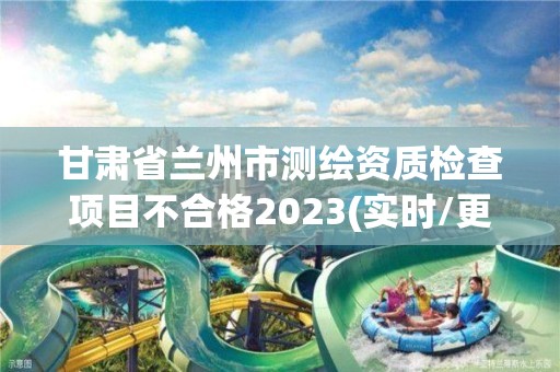 甘肅省蘭州市測繪資質檢查項目不合格2023(實時/更新中)