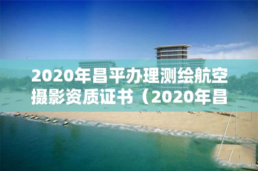 2020年昌平辦理測(cè)繪航空攝影資質(zhì)證書（2020年昌平辦理測(cè)繪航空攝影資質(zhì)證書在哪里）