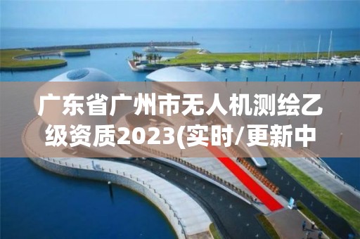 廣東省廣州市無人機測繪乙級資質2023(實時/更新中)