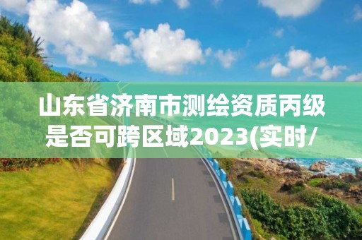 山東省濟南市測繪資質丙級是否可跨區域2023(實時/更新中)