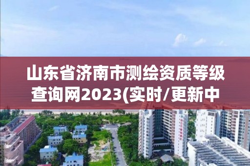 山東省濟南市測繪資質等級查詢網2023(實時/更新中)