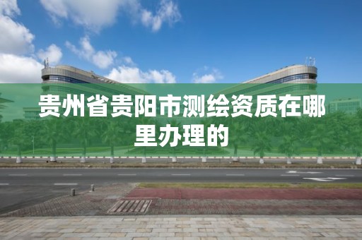 貴州省貴陽市測繪資質在哪里辦理的