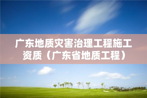 廣東地質(zhì)災(zāi)害治理工程施工資質(zhì)（廣東省地質(zhì)工程）