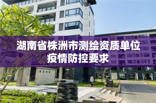 湖南省株洲市測繪資質單位疫情防控要求