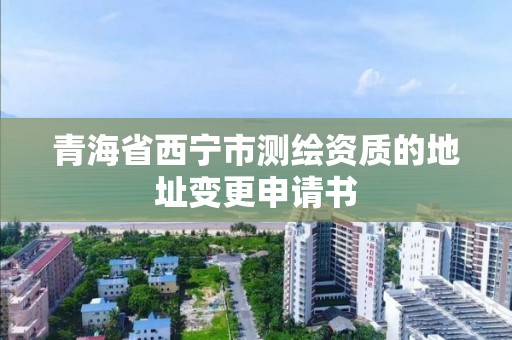 青海省西寧市測繪資質的地址變更申請書