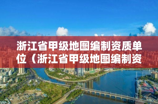 浙江省甲級(jí)地圖編制資質(zhì)單位（浙江省甲級(jí)地圖編制資質(zhì)單位有哪些）