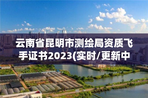 云南省昆明市測繪局資質飛手證書2023(實時/更新中)