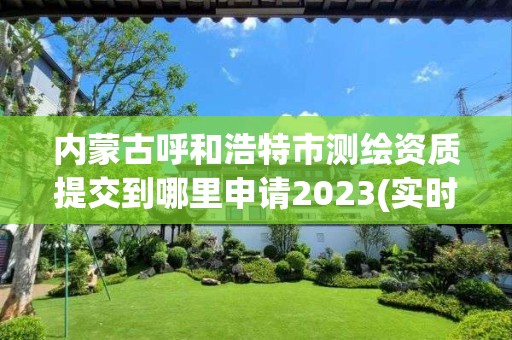 內蒙古呼和浩特市測繪資質提交到哪里申請2023(實時/更新中)