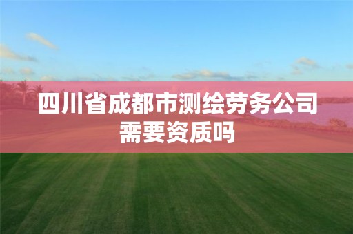 四川省成都市測(cè)繪勞務(wù)公司需要資質(zhì)嗎