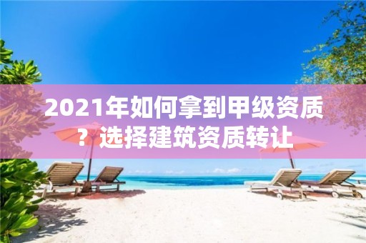 2021年如何拿到甲級資質(zhì)？選擇建筑資質(zhì)轉(zhuǎn)讓