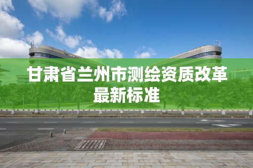 甘肅省蘭州市測繪資質改革最新標準