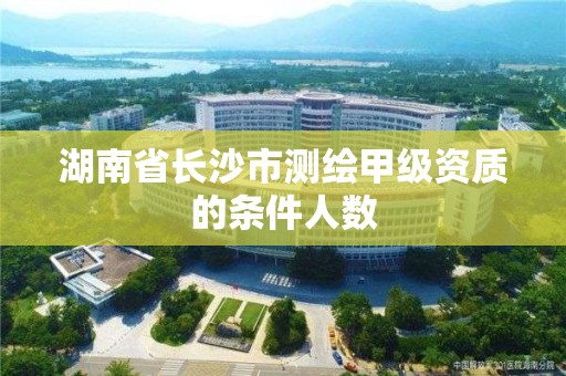 湖南省長沙市測繪甲級資質的條件人數