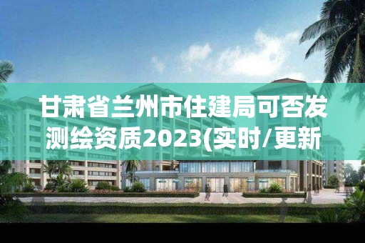 甘肅省蘭州市住建局可否發測繪資質2023(實時/更新中)